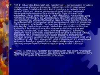 Prof. Ir. Johan Silas dalam salah satu makalahnya [1] , mengemukakan terjadinya pergeseran paradigma pembangunan, dari  people centered development  kepada  people based development.  Kedua paradigma ini berbeda secara esensial. Paradigma pertama, pembangunan yang berpusat masyarakat menempatkan pembangunan agar hasil-hasilnya dapat dinikmati oleh masyarakat. Artinya pembangunan itu untuk masyarakat. Masalah siapa yang memiliki ide membangun, apa yang dibangun, bagaimana proses dibangun, tidak dipersoalnya, yang penting hasilnya dapat dinikmati oleh masyarakat. Hal ini, walaupun telah menempatkan aspek kemanusiaan di dalam pembangunan, belum menjamin keberhasilan pembangunan. Karena program pembangunan yang berjalan, hasil pelaksanaannya masih diukur dari sisi akuntabilitas dan administratif  ketimbang akuntabilitas dampaknya terhadap masyarakat. Pembangunan berjalan, tetapi kemiskinan tetap merajalela. Sementara, paradigma kedua,  community based  bermakna bersama masyarakat. Artinya, masyarakat harus terlibat secara aktif dalam prosesnya. Pembangunan menuntut tanggung jawab bersama, dan masyarakat juga menjadi pihak yang memiliki peran, dan diberi kepercayaan untuk melaksanakan apa yang menjadi aspirasinya. Paradigma yang kedua ini diakomodasikan dalam konsepsi pembangunan partisipatif atau pembangunan yang bersifat  bottom up.  [1]  Prof. Ir. Johan Silas,  Penataan dan Pembangunan Kota dalam Penyelesaian Masalah Kemiskinan,  disampaikan pada Diskusi Bulanan PDPP – Kelompok Kerja PDPP FTSP ITS pada 30 Agustus 2003 di Surabaya.  