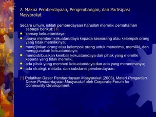 2. Makna Pemberdayaan, Pengembangan, dan Partisipasi Masyarakat Secara umum, istilah pemberdayaan haruslah memiliki pemahaman sebagai berikut:  [1] konsep kekuatan/daya; upaya memberi kekuatan/daya kepada seseorang atau kelompok orang yang tidak memilikinya; mengijinkan orang atau kelompok orang untuk menerima, memiliki, dan menggunakan kekuatan/daya; mendistribusikan kembali kekuatan/daya dair pihak yang memiliki kepada yang tidak memiliki; ada pihak yang memberi kekuatan/daya dan ada yang menerimanya; ada strategi, metoda, dan substansi pemberdayaan. [1]  Pelatihan Dasar Pemberdayaan Masyarakat (2003), Materi  Pengertian Dasar Pemberdayaan Masyarakat  oleh Corporate Forum for Community Development. 