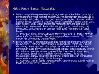 Makna Pengembangan Masyarakat Istilah pengembangan masyarakat juga mengemuka dalam paradigma pembangunan yang bersifat  bottom up.  Pengembangan masyarakat [1]  menunjuk pada adanya usaha guna mengembangkan atau menaikkan kualitas hidup. Istilah ini umumnya digunakan dalam pemahaman yang lebih sempit, yaitu untuk menerima masukan stimulan dari luar ke dalam lingkungan suatu komunitas dengan tujuan mendorong dan membantu pendayagunaan sumber lokal guna meningkatkan taraf hidup.  [1]  Pelatihan Dasar Pemberdayaan Masyarakat (2003), Materi  Metode-Metode Partisipatif dalam Pengembangan Masyarakat  oleh Corporate Forum for Community Development. Diana Conyers [1]  mengemukakan tiga komponen pengembangangan masyarakat.  Pertama,  adanya fugnsi kemandirian, termasuk sumber dan tenaga setempat serta kemampuan manajemen lokal.  Kedua,  penekanan pada penyatuan masyarakat sebagai satu kesatuan, terlihat dari adanya pembentukan organisasi lokal termasuk lembaga yang bertanggung jawab atas masalah administrasi suatu lembaga masyarakat.  Ketiga,  keyakinan mengenai situasi dan arah perubahan sosial serta masalah yang ditimbulkannya  [1]  Conyers, Diana (1994),  Perencanaan Sosial di Dunia Ketiga,  Gadjah Mada University Press, Yogyakarta.  