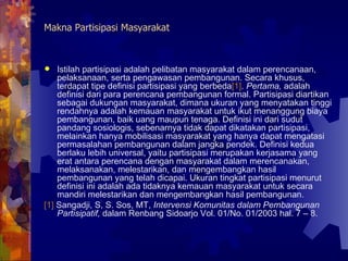 Makna Partisipasi Masyarakat Istilah partisipasi adalah pelibatan masyarakat dalam perencanaan, pelaksanaan, serta pengawasan pembangunan. Secara khusus, terdapat tipe definisi partisipasi yang berbeda [1] .  Pertama,  adalah definisi dari para perencana pembangunan formal. Partisipasi diartikan sebagai dukungan masyarakat, dimana ukuran yang menyatakan tinggi rendahnya adalah kemauan masyarakat untuk ikut menanggung biaya pembangunan, baik uang maupun tenaga. Definisi ini dari sudut pandang sosiologis, sebenarnya tidak dapat dikatakan partisipasi, melainkan hanya mobilisasi masyarakat yang hanya dapat mengatasi permasalahan pembangunan dalam jangka pendek. Definisi kedua berlaku lebih universal, yaitu partisipasi merupakan kerjasama yang erat antara perencana dengan masyarakat dalam merencanakan, melaksanakan, melestarikan, dan mengembangkan hasil pembangunan yang telah dicapai. Ukuran tingkat partisipasi menurut definisi ini adalah ada tidaknya kemauan masyarakat untuk secara mandiri melestarikan dan mengembangkan hasil pembangunan.  [1]  Sangadji, S, S. Sos, MT,  Intervensi Komunitas dalam Pembangunan Partisipatif,  dalam Renbang Sidoarjo Vol. 01/No. 01/2003 hal. 7 – 8.  