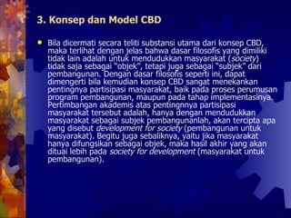 3. Konsep dan Model CBD Bila dicermati secara teliti substansi utama dari konsep CBD, maka terlihat dengan jelas bahwa dasar filosofis yang dimiliki tidak lain adalah untuk mendudukkan masyarakat ( society ) tidak saja sebagai “objek”, tetapi juga sebagai “subjek” dari pembangunan. Dengan dasar filosofis seperti ini, dapat dimengerti bila kemudian konsep CBD sangat menekankan pentingnya partisipasi masyarakat, baik pada proses perumusan program pembangunan, maupun pada tahap implementasinya. Pertimbangan akademis atas pentingnnya partisipasi masyarakat tersebut adalah, hanya dengan mendudukkan masyarakat sebagai subjek pembangunanlah, akan tercipta apa yang disebut  development for society  (pembangunan untuk masyarakat). Begitu juga sebaliknya, yaitu jika masyarakat hanya difungsikan sebagai objek, maka hasil akhir yang akan dituai lebih pada  society for development  (masyarakat untuk pembangunan).  