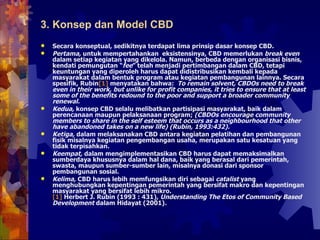 Secara konseptual, sedikitnya terdapat lima prinsip dasar konsep CBD.  Pertama,  untuk mempertahankan  eksistensinya, CBD memerlukan  break even  dalam setiap kegiatan yang dikelola. Namun, berbeda dengan organisasi bisnis, kendati pemungutan “ fee ” telah menjadi pertimbangan dalam CBD, tetapi keuntungan yang diperoleh harus dapat didistribusikan kembali kepada masyarakat dalam bentuk program atau kegiatan pembangunan lainnya. Secara spesifik, Rubin [1]  menyatakan bahwa:  To remain solvent, CBDOs need to break even in their work, but unlike for profit companies, it tries to ensure that at least some of the benefits redound to the poor and support a broader community renewal.  Kedua,  konsep CBD selalu melibatkan partisipasi masyarakat, baik dalam perencanaan maupun pelaksanaan program;  (CBDOs encourage community members to share in the self esteem that occurs as a neighbourhood that other have abandoned takes on a new life) (Rubin, 1993:432).  Ketiga,  dalam melaksanakan CBD antara kegiatan pelatihan dan pembangunan fisik misalnya kegiatan pengembangan usaha, merupakan satu kesatuan yang tidak terpisahkan. Keempat,  dalam mengimplementasikan CBD harus dapat memaksimalkan sumberdaya khususnya dalam hal dana, baik yang berasal dari pemerintah, swasta, maupun sumber-sumber lain, misalnya donasi dari sponsor pembangunan sosial. Kelima,  CBD harus lebih memfungsikan diri sebagai  catalist  yang menghubungkan kepentingan pemerintah yang bersifat makro dan kepentingan masyarakat yang bersifat lebih mikro.  [1]  Herbert J. Rubin (1993 : 431),  Understanding The Etos of Community Based Development  dalam Hidayat (2001) .   3. Konsep dan Model CBD 