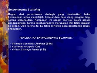 Environmental Scanning   Bagian dari perencanaan strategis yang memberikan bekal kemampuan untuk menjelajahi keseluruhan daur ulang program bagi semua stakeholders. Komponen ini sangat esensial dalam proses pendampingan, karena keseluruhannya merupakan titik tolak kegiatan ke depan. Oleh karena itu, ES lebih berfokus pada penelaahan situasi lingkungan. PENDEKATAN  ENVIRONMENTAL SCANNING : -  Strategic Scenarios Analysis  (SSA) -  Customer Analysis  (CA) -  Critical Strategic Issues  (CSI) 