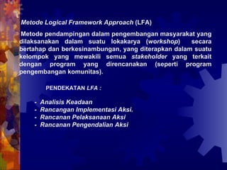 Metode Logical Framework Approach  (LFA)  Metode pendampingan dalam pengembangan masyarakat yang dilaksanakan dalam suatu lokakarya ( workshop )  secara bertahap dan berkesinambungan, yang diterapkan dalam suatu kelompok yang mewakili semua  stakeholder  yang terkait dengan program yang direncanakan (seperti program pengembangan komunitas).  PENDEKATAN  LFA : -  Analisis Keadaan -  Rancangan Implementasi Aksi. -  Rancanan Pelaksanaan Aksi -  Rancanan Pengendalian Aksi 