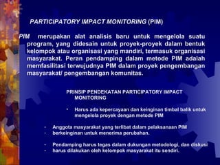 PARTICIPATORY IMPACT MONITORING  (PIM) PIM  merupakan alat analisis baru untuk mengelola suatu program, yang didesain untuk proyek-proyek dalam bentuk kelompok atau organisasi yang mandiri, termasuk organisasi masyarakat. Peran pendamping dalam metode PIM adalah memfasilitasi terwujudnya PIM dalam proyek pengembangan masyarakat/ pengembangan komunitas.   PRINSIP PENDEKATAN PARTICIPATORY IMPACT MONITORING Harus ada kepercayaan dan keinginan timbal balik untuk mengelola proyek dengan metode PIM Anggota masyarakat yang terlibat dalam pelaksanaan PIM berkeinginan untuk menerima perubahan.  Pendamping harus tegas dalam dukungan metodologi, dan diskusi harus dilakukan oleh kelompok masyarakat itu sendiri. 