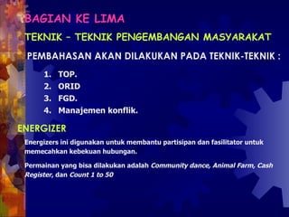 BAGIAN KE LIMA   TEKNIK – TEKNIK PENGEMBANGAN MASYARAKAT PEMBAHASAN AKAN DILAKUKAN PADA TEKNIK-TEKNIK :  TOP.  ORID  FGD. Manajemen konflik.   ENERGIZER  Energizers ini digunakan untuk membantu partisipan dan fasilitator untuk memecahkan kebekuan hubungan.  Permainan yang bisa dilakukan adalah  Community dance, Animal Farm, Cash Register , dan  Count 1 to 50   