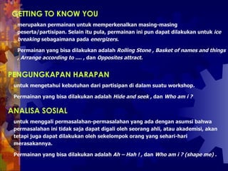 GETTING TO KNOW YOU   merupakan permainan untuk memperkenalkan masing-masing peserta/partisipan. Selain itu pula, permainan ini pun dapat dilakukan untuk  ice breaking  sebagaimana pada  energizers.   Permainan yang bisa dilakukan adalah  Rolling Stone , Basket of names and things , Arrange according to ....  , dan  Opposites attract.  PENGUNGKAPAN HARAPAN   untuk mengetahui kebutuhan dari partisipan di dalam suatu workshop .   Permainan yang bisa dilakukan adalah  Hide and seek ,  dan  Who am i ?  ANALISA SOSIAL   untuk menggali permasalahan-permasalahan yang ada dengan asumsi bahwa permasalahan ini tidak saja dapat digali oleh seorang ahli, atau akademisi, akan tetapi juga dapat dilakukan oleh sekelompok orang yang sehari-hari merasakannya.   Permainan yang bisa dilakukan adalah  Ah – Hah !   ,  dan  Who am i ? (shape me) .  