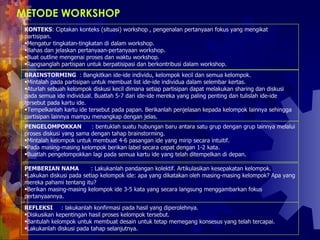 METODE WORKSHOP   KONTEKS : Ciptakan konteks (situasi) workshop , pengenalan pertanyaan fokus yang mengikat partisipan.  Mengatur tingkatan-tingkatan di dalam workshop.  Bahas dan jelaskan pertanyaan-pertanyaan workshop.  Buat outline mengenai proses dan waktu workshop.  Rangsanglah partispan untuk berpatisipasi dan berkontribusi dalam workshop.  BRAINSTORMING  : Bangkitkan ide-ide individu, kelompok kecil dan semua kelompok.  Mintalah pada partisipan untuk membuat list ide-ide individua dalam selembar kertas.  Aturlah sebuah kelompok diskusi kecil dimana setiap partisipan dapat melakukan sharing dan diskusi pada semua ide individual. Buatlah 5-7 dari ide-ide mereka yang paling penting dan tulislah ide-ide tersebut pada kartu ide.  Tempelkanlah kartu ide tersebut pada papan. Berikanlah penjelasan kepada kelompok lainnya sehingga partisipan lainnya mampu menangkap dengan jelas.  PENGELOMPOKKAN  : bentuklah suatu hubungan baru antara satu grup dengan grup lainnya melalui proses diskusi yang sama dengan tahap brainstorming.  Mintalah kelompok untuk membuat 4-6 pasangan ide yang mirip secara intuitif.  Pada masing-masing kelompok berikan label secara cepat dengan 1-2 kata.  Buatlah pengelompokkan lagi pada semua kartu ide yang telah ditempelkan di depan.  PEMBERIAN NAMA  : Lakukanlah pandangan kolektif. Artikulasikan kesepakatan kelompok.  Lakukan diskusi pada setiap kelompok ide: apa yang dikatakan oleh masing-masing kelompok? Apa yang mereka pahami tentang itu?  Berikan masing-masing kelompok ide 3-5 kata yang secara langsung menggambarkan fokus pertanyaannya.  REFLEKSI  : lakukanlah konfirmasi pada hasil yang diperolehnya.  Diskusikan kepentingan hasil proses kelompok tersebut.  Bantulah kelompok untuk membuat desain untuk tetap memegang konsesus yang telah tercapai. Lakukanlah diskusi pada tahap selanjutnya.  