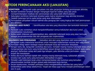 METODE PERENCANAAN AKSI (LANJUTAN) KOMITMEN  : bangunlah suatu penyataan misi atau perjanjian tentang perencanaan aktivitas.  Bacalah komitmen tersebut dengan mengingat-ingat list realitas yang ada untuk mempertimbangkan implikasi dari perencanaan aksi yang telah diformulasikan. Gabungkan komitmen kelompok tersebut pada makna kesuksesan bagi aktivitas tersebut.  Catatlah beberapa hal itu pada kertas yang akan ditempelkan.  Formulasikan penyataan sebuah kalimat atau paragrap dari ruang lingkup dan hasil perencanaan aksi tersebut.  MENCARI AKSI KUNCI  : Identifikasikan aksi-aksi yang dibutuhkan dan bentuklah kelompok kerja.  Pandulah suatu workshop untuk mengidentifikasikan semua kebutuhan aksi kunci untuk merealisasikan kesuksesan.  Ketika sudah dilakukan pengelompokkan aksi, seleksilah kelompok kerja yang akan bertugas  sebagai pengimplementasi aksi dan pengawas dari implementasi.  KALENDER DAN PENUGASAN  : Jadwalkan aksi-aksi yang diperlukan oleh kelompok kerja. Bangunlah suatu mekanisme koordinasi untuk mencapai implementasi rencana aksi yang efektif.  Partisipan dibagi dalam berbagai macam kelompok kerja dan kemudian disepakati. Dengan kartu ide, bangunlah workshop aksi kunci, mintalah masing-masing kelompok kerja untuk mengorganisasi aksi kunci yang teridentifikasi sesuai dengan kronologisnya (meliputi pada waktu aksinya). Defisinikan setiap aksi pada tiga tahapan, yaitu aktivitas untuk permulaan, sedang terjadi dan kesuksesan. Ketika aksi kunci berhasil dipilah oleh masing-masing kelompok kerja, tuliskanlah aktivitas tersebut dari suatu kartu yang kemudian ditempelkan di papan.  Mintalah wakil kelompok kerja untuk mempresentasikan aksi kuncinya yang kemudian dikoordinasikan kembali dengan jadwal pada kelompok kerja lainnya.  Secara keseluruhan, mintalah partisipan untuk mengidentifikasi aktivitas lain yang belum teridentifkasi pada tahap sebelumnya. Target dan biaya juga harus menjadi pertimbangan dalam sesi ini pula.  
