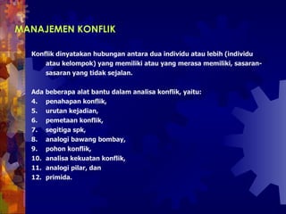MANAJEMEN KONFLIK   Konflik dinyatakan hubungan antara dua individu atau lebih (individu atau kelompok) yang memiliki atau yang merasa memiliki, sasaran-sasaran yang tidak sejalan.  Ada beberapa alat bantu dalam analisa konflik, yaitu:  penahapan konflik,  urutan kejadian,  pemetaan konflik,  segitiga spk,  analogi bawang bombay, pohon konflik,  analisa kekuatan konflik,  analogi pilar, dan  primida.  