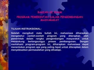 BAGIAN KE ENAM PROGRAM PEMERINTAH DALAM PENGEMBANGAN MASYARAKAT TUJUAN INSTRUKSIONAL: Setelah mengikuti mata kuliah ini, mahasiswa diharapkan mengetahui contoh-contoh program yang diterapkan oleh pemerintah dalam rangka pengembangan masyarakat untuk mendukung berlangsungya proses pembangunan. Dengan memahami program-program ini, diharapkan mahasiswa dapat menentukan program apa yang paling tepat untuk diterapkan dalam menyelesaikan permasalahan yang dihadapi. 