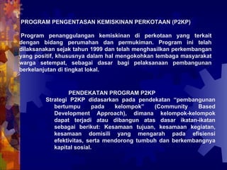 PROGRAM PENGENTASAN KEMISKINAN PERKOTAAN (P2KP) Program penanggulangan kemiskinan di perkotaan yang terkait dengan bidang perumahan dan permukiman. Program ini telah dilaksanakan sejak tahun 1999 dan telah menghasilkan perkembangan yang positif, khususnya dalam hal mengokohkan lembaga masyarakat warga setempat, sebagai dasar bagi pelaksanaan pembangunan berkelanjutan di tingkat lokal. PENDEKATAN PROGRAM P2KP Strategi P2KP didasarkan pada pendekatan “pembangunan bertumpu pada kelompok” (Community Based Development Approach), dimana kelompok-kelompok dapat terjadi atau dibangun atas dasar ikatan-ikatan sebagai berikut: Kesamaan tujuan, kesamaan kegiatan, kesamaan domisili yang mengarah pada efisiensi efektivitas, serta mendorong tumbuh dan berkembangnya kapital sosial.  