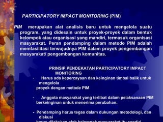 PARTICIPATORY IMPACT MONITORING  (PIM) PIM  merupakan alat analisis baru untuk mengelola suatu program, yang didesain untuk proyek-proyek dalam bentuk kelompok atau organisasi yang mandiri, termasuk organisasi masyarakat. Peran pendamping dalam metode PIM adalah memfasilitasi terwujudnya PIM dalam proyek pengembangan masyarakat/ pengembangan komunitas.   PRINSIP PENDEKATAN PARTICIPATORY IMPACT MONITORING Harus ada kepercayaan dan keinginan timbal balik untuk mengelola proyek dengan metode PIM Anggota masyarakat yang terlibat dalam pelaksanaan PIM berkeinginan untuk menerima perubahan.  -  Pendamping harus tegas dalam dukungan metodologi, dan diskusi harus dilakukan oleh kelompok masyarakat itu sendiri. 