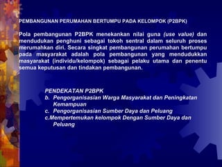 PEMBANGUNAN PERUMAHAN BERTUMPU PADA KELOMPOK (P2BPK) Pola pembangunan P2BPK menekankan nilai guna  (use value)  dan mendudukan penghuni sebagai tokoh sentral dalam seluruh proses merumahkan diri. Secara singkat pembangunan perumahan bertumpu pada masyarakat adalah pola pembangunan yang mendudukkan masyarakat (individu/kelompok) sebagai pelaku utama dan penentu semua keputusan dan tindakan pembangunan.  PENDEKATAN P2BPK  Pengorganisasian Warga Masyarakat dan Peningkatan Kemampuan  Pengorganisasian Sumber Daya dan Peluang c.Mempertemukan kelompok Dengan Sumber Daya dan Peluang 