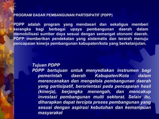 PROGRAM DASAR PEMBANGUNAN PARTISIPATIF (PDPP) PDPP adalah program yang mendasari dan sekaligus memberi kerangka bagi berbagai upaya pembangunan daerah dalam memobilisasi sumber daya sesuai dengan semangat otonomi daerah. PDPP memberikan pendekatan yang sistematis dan terarah menuju pencapaian kinerja pembangunan kabupaten/kota yang berkelanjutan. Tujuan PDPP PDPP bertujuan untuk menyediakan instrumen bagi pemerintah daerah Kabupaten/Kota dalam merencanakan dan mengelola pembangunan daerah yang partisipatif, berorientasi pada pencapaian hasil (kinerja), berjangka menengah, dan mencakup investasi pembangunan multi sektorat. Selain itu, diharapkan dapat tercipta proses pembangunan yang sesuai dengan aspirasi kebutuhan dan kemampuan masyarakat   