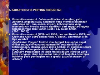 Komunitas menurut  Cohen melibatkan dua relasi, yaitu  pertama,  anggota suatu kelompok yang memiliki kesamaan satu sama lain, dan  kedua,  sesuatu kebersamaan yang membedakan mereka secara signifikan dari anggota-anggota kelompok yang lain (Cohen 1985 : 12, dalam Smith (2001,2002))  Komunitas menurut (Willmott 1986; Lee and Newby 1983; and Crow and Allen 1995 dalam Mark K. Smith). ditentukan oleh tiga variabel Pendekatan Tempat.  Teritori atau tempat komunitas dapat dilihat sebagai dimana orang memiliki sesuatu di dalam kebersamaan, elemen untuk saling berbagi ini dipahami secara geografis. Dalam peristilahan lain dinamakan lokalitas ( locality) . Pendekatan ini telah meluas dalam literatur yang kaya mengenai studi komunitas dan studi lokalitas, terutama berfokus pada pembagian kerja spasial ( spatial division of labour) .  2. KARAKTERISTIK PENTING KOMUNITAS 