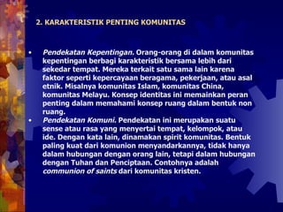 2. KARAKTERISTIK PENTING KOMUNITAS Pendekatan Kepentingan.  Orang-orang di dalam komunitas kepentingan berbagi karakteristik bersama lebih dari sekedar tempat. Mereka terkait satu sama lain karena faktor seperti kepercayaan beragama, pekerjaan, atau asal etnik. Misalnya komunitas Islam, komunitas China, komunitas Melayu. Konsep identitas ini memainkan peran penting dalam memahami konsep ruang dalam bentuk non ruang.  Pendekatan Komuni.  Pendekatan ini merupakan suatu sense atau rasa yang menyertai tempat, kelompok, atau ide. Dengan kata lain, dinamakan spirit komunitas. Bentuk paling kuat dari komunion menyandarkannya, tidak hanya dalam hubungan dengan orang lain, tetapi dalam hubungan dengan Tuhan dan Penciptaan. Contohnya adalah  communion of saints  dari komunitas kristen.  