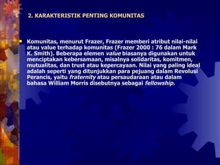 2. KARAKTERISTIK PENTING KOMUNITAS Komunitas, menurut Frazer, Frazer memberi atribut nilai-nilai atau value terhadap komunitas (Frazer 2000 : 76 dalam Mark K. Smith). Beberapa elemen  value  biasanya digunakan untuk menciptakan kebersamaan, misalnya solidaritas, komitmen, mutualitas, dan trust atau kepercayaan. Nilai yang paling ideal adalah seperti yang ditunjukkan para pejuang dalam Revolusi Perancis, yaitu  fraternity  atau persaudaraan atau dalam bahasa William Morris disebutnya sebagai  fellowship. 