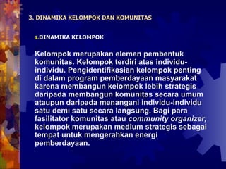 3. DINAMIKA KELOMPOK DAN KOMUNITAS DINAMIKA KELOMPOK Kelompok merupakan elemen pembentuk komunitas. Kelompok terdiri atas individu-individu. Pengidentifikasian kelompok penting di dalam program pemberdayaan masyarakat  karena membangun kelompok lebih strategis daripada membangun komunitas secara umum ataupun daripada menangani individu-individu satu demi satu secara langsung. Bagi para fasilitator komunitas atau  community organizer,  kelompok merupakan medium strategis sebagai tempat untuk mengerahkan energi pemberdayaan. 