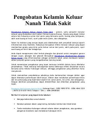 Pengobatan Kelamin Keluar
Nanah Tidak Sakit
Pengobatan Kelamin Keluar Nanah Tidak Sakit - gonore, yaitu penyakit menular
seksual yang disebabkan oleh bakteri Neisseria gonorrhoeae. Gejala yang dapat timbul
antara lain keluarnya cairan dari penis yang berwarna putih, kuning atau kehijauan,
sakit saat buang air kecil, nyeri pada testis/penis, dan sebagainya.
Selain itu keluhan yang serupa dapat pula diakibatkan oleh penyebab lainnya seperti
trikomoniasis atau klamidia. Keduanya merupakan infeksi menular seksual yang dapat
memberikan gejala yang mirip yaitu keluar cairan dari penis, sakit pada penis, nyeri
saat buang air kecil dan sebagainya.
Anda dapat mengonsumsi obat herbal ghangjie dan ghosiah untuk mengatasi gonore
dengan cepat, ghangjie dan ghosiah Merupakan Pengobatan Menghentikan Kelamin
Keluar Nanah yang diformulasikan sebagai antibiotik tubuh untuk membasmi bakteri
akibat penyakit gonore yang mengakibatkan kencing nanah.
Untuk menentukan pengobatan yang tepat tentunya terlebih dahulu harus diketahui
penyebabnya. Tidak menutup kemungkinan bahwa beberapa infeksi ditularkan secara
bersama-sama melalui hubungan seksual, sehingga pengobatan yang diberikan harus
menyeluruh.
Untuk memastikan penyebabnya sebaiknya Anda berkonsultasi dengan dokter agar
dapat dilakukan pemeriksaan lebih lanjut. Dokter akan melakukan pemeriksaan klinis
dan tes penunjang yang diperlukan seperti tes cairan penis, tes urine, dan sebagainya.
Dengan demikian penyebabnya dapat diidentifikasi dan diberikan pengobatan yang
tepat.
Pengobatan Wanita Gonore (Kencing Nanah) Hubungi Kami : 0852 9090 9793 - 0856 4046 3320
- ( 0878 3210 6301 WA & Telepon / SMS ) - BBM 2B9DB5D0
Berikut ini anjuran yang dapat Anda lakukan:
 Menjaga kebersihan area kelamin
 Kenakan pakaian dalam yang kering, berbahan lembut dan tidak ketat
 Tunda melakukan hubungan seksual selama dalam pengobatan, atau gunakan
pengaman (kondom) saat melakukan hubungan intim
 