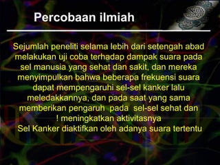 Percobaan ilmiah
Sejumlah peneliti selama lebih dari setengah abad
melakukan uji coba terhadap dampak suara pada
sel manusia yang sehat dan sakit, dan mereka
menyimpulkan bahwa beberapa frekuensi suara
dapat mempengaruhi sel-sel kanker lalu
meledakkannya, dan pada saat yang sama
memberikan pengaruh pada sel-sel sehat dan
meningkatkan aktivitasnya!
Sel Kanker diaktifkan oleh adanya suara tertentu
 