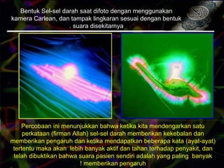 Bentuk Sel-sel darah saat difoto dengan menggunakan
kamera Carlean, dan tampak lingkaran sesuai dengan bentuk
suara disekitarnya.
Percobaan ini menunjukkan bahwa ketika kita mendengarkan satu
perkataan (firman Allah( sel-sel darah memberikan kekebalan dan
memberikan pengaruh dan ketika mendapatkan beberapa kata (ayat-ayat(
tertentu maka akan lebih banyak aktif dan tahan terhadap penyakit, dan
telah dibuktikan bahwa suara pasien sendiri adalah yang paling banyak
memberikan pengaruh!
 