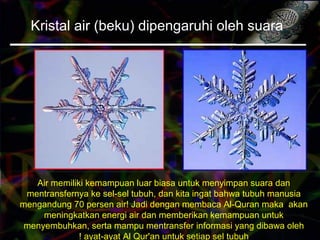 Kristal air (beku) dipengaruhi oleh suara
Air memiliki kemampuan luar biasa untuk menyimpan suara dan
mentransfernya ke sel-sel tubuh, dan kita ingat bahwa tubuh manusia
mengandung 70 persen air! Jadi dengan membaca Al-Quran maka akan
meningkatkan energi air dan memberikan kemampuan untuk
menyembuhkan, serta mampu mentransfer informasi yang dibawa oleh
ayat-ayat Al Qur'an untuk setiap sel tubuh!
 