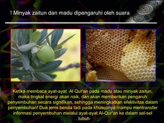 Minyak zaitun dan madu dipengaruhi oleh suara!
Ketika membaca ayat-ayat Al Qur'an pada madu atau minyak zaitun,
maka tingkat energi akan naik, dan akan memberikan pengaruh
penyembuhan secara signifikan, sehingga meningkatkan efektivitas dalam
penyembuhan! Dua jenis benda tadi pada khususnya mampu mentransfer
informasi penyembuhan melalui ayat-ayat Al-Qur'an ke dalam sel-sel
tubuh.
 