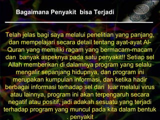 Bagaimana Penyakit bisa Terjadi
Telah jelas bagi saya melalui penelitian yang panjang,
dan mempelajari secara detail tentang ayat-ayat Al-
Quran yang memiliki ragam yang bermacam-macam
dan banyak aspeknya pada satu penyakit!! Setiap sel
Allah memberikan di dalamnya program yang selalu
mengalir sepanjang hidupnya, dan program ini
merupakan kumpulan informasi, dan ketika hadir
berbagai informasi terhadap sel dari luar melalui virus
atau lainnya, program ini akan terpengaruh secara
negatif atau positif, jadi adakah sesuatu yang terjadi
terhadap program yang muncul pada kita dalam bentuk
penyakit.
 