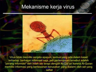 Mekanisme kerja virus
Virus tidak memiliki senjata apapun, semua yang ada dalam kaset
terhadap berbagai informasi saja, jadi pertempuran tersebut adalah
"perang informasi" dan inilah ide terapi dengan Al-Qur’an karena Al-Quran
memiliki informasi yang berlawanan kerusakan yang dialami oleh sel yang
sehat.
 