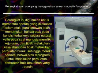 Perangkat scan otak yang menggunakan suara magnetik fungsional
Perangkat ini digunakan untuk
memantau operasi yang dilakukan
dalam otak, para ilmuwan telah
menemukan bahwa otak pada
kondisi terbaiknya secara natural
yaitu pada saat manusia memiliki
kejujuran, dan tidak melakukan
kesalahan, dan tidak melakukan
perbuatan buruk, sehingga mereka
berkata: bahwa otak diprogram
untuk melakukan perbuatan-
perbuatan baik atau fitrah yang
bersih.
 