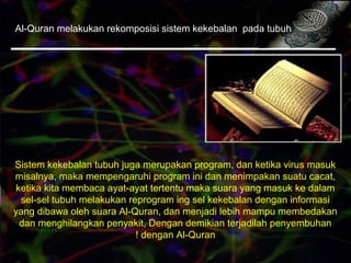 Al-Quran melakukan rekomposisi sistem kekebalan pada tubuh
Sistem kekebalan tubuh juga merupakan program, dan ketika virus masuk
misalnya, maka mempengaruhi program ini dan menimpakan suatu cacat,
ketika kita membaca ayat-ayat tertentu maka suara yang masuk ke dalam
sel-sel tubuh melakukan reprogram ing sel kekebalan dengan informasi
yang dibawa oleh suara Al-Quran, dan menjadi lebih mampu membedakan
dan menghilangkan penyakit, Dengan demikian terjadilah penyembuhan
dengan Al-Quran!
 