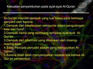 Kekuatan penyembuhan pada ayat-ayat Al-Quran
Al-Qur'an memiliki dampak yang luar biasa pada berbagai
penyakit oleh karena:
1.Dampak dari keselarasan sempurna dalam pengulangan
kata dan huruf.
2.Dampak irama yang seimbang terhadap ayat-ayat Al-
Qur’an.
3.Dampak dari informasi yang dilakukan oleh masing-
masing ayat.
4.Sang Pencipta penyakit adalah yang menurunkan Al-
Quran.
5.Karena Allah telah menyampaikan kepada kita bahwa Al-
Qur’an penyembuh.
 