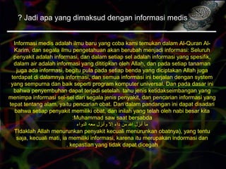 Jadi apa yang dimaksud dengan informasi medis?
Informasi medis adalah ilmu baru yang coba kami temukan dalam Al-Quran Al-
Karim, dan segala ilmu pengetahuan akan berubah menjadi informasi: Seluruh
penyakit adalah informasi, dan dalam setiap sel adalah informasi yang spesifik,
dalam air adalah informasi yang dititipkan oleh Allah, dan pada setiap tanaman
juga ada informasi, begitu pula pada setiap benda yang diciptakan Allah juga
terdapat di dalamnya informasi, dan semua informasi ini berjalan dengan system
yang sempurna dan baik seperti program komputer universal. Dan pada dasar ini
bahwa penyembuhan dapat terjadi setelah tahu jenis ketidakseimbangan yang
menimpa informasi sel-sel dari segala jenis penyakit, dan pencarian informasi yang
tepat tentang alam, yaitu pencarian obat. Dan dalam pandangan ini dapat disadari
bahwa setiap penyakit memiliki obat, dan inilah yang telah oleh nabi besar kita
Muhammad saw saat bersabda:
‫الدواء‬ ‫معه‬ ‫وأنزل‬ ‫إل‬ ‫داء‬ ‫من‬ ‫ال‬ ‫أنزل‬ ‫ما‬
TIdaklah Allah menurunkan penyakit kecuali menurunkan obatnya), yang tentu
saja, kecuali mati, ia memiliki informasi, karena itu merupakan indormasi dan
kepastian yang tidak dapat dicegah.
 