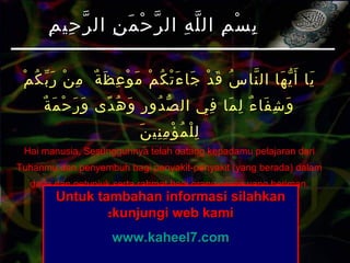 ‫م‬ْ ‫ك‬ُ ‫ب‬ّ ‫ر‬َ ‫ن‬ْ ‫م‬ِ ‫ة‬ٌ ‫ظ‬َ ‫ع‬ِ ‫و‬ْ ‫م‬َ ‫م‬ْ ‫ك‬ُ ‫ت‬ْ ‫ء‬َ ‫جا‬َ ‫د‬ْ ‫ق‬َ ‫س‬ُ ‫نا‬ّ ‫ال‬ ‫ها‬َ ‫ي‬ّ ‫أ‬َ ‫يا‬َ
‫ة‬ٌ ‫م‬َ ‫ح‬ْ ‫ر‬َ ‫و‬َ ‫دى‬ً ‫ه‬ُ ‫و‬َ ‫ر‬ِ ‫دو‬ُ ‫ص‬ّ ‫ال‬ ‫في‬ِ ‫ما‬َ ‫ل‬ِ ‫ء‬ٌ ‫فا‬َ ‫ش‬ِ ‫و‬َ
‫ن‬َ ‫ني‬ِ ‫م‬ِ ‫ؤ‬ْ ‫م‬ُ ‫ل‬ْ ‫ل‬ِ
Hai manusia, Sesungguhnya telah datang kepadamu pelajaran dari
Tuhanmu dan penyembuh bagi penyakit-penyakit (yang berada) dalam
dada dan petunjuk serta rahmat bagi orang-orang yang beriman.
(Yunus:57)
‫م‬ِ ‫حي‬ِ ‫ر‬ّ ‫ال‬ ‫ن‬ِ ‫م‬َ ‫ح‬ْ ‫ر‬ّ ‫ال‬ ‫ه‬ِ ‫ل‬ّ ‫ال‬ ‫م‬ِ ‫س‬ْ ‫ب‬ِ‫م‬ِ ‫حي‬ِ ‫ر‬ّ ‫ال‬ ‫ن‬ِ ‫م‬َ ‫ح‬ْ ‫ر‬ّ ‫ال‬ ‫ه‬ِ ‫ل‬ّ ‫ال‬ ‫م‬ِ ‫س‬ْ ‫ب‬ِ
Untuk tambahan informasi silahkanUntuk tambahan informasi silahkan
kunjungi web kamikunjungi web kami::
www.kaheel7.comwww.kaheel7.com
 