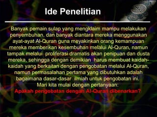 Ide PenelitianIde Penelitian
Banyak pemain sulap yang mengklaim mampu melakukan
penyembuhan, dan banyak diantara mereka menggunakan
ayat-ayat Al-Quran guna meyakinkan orang kemampuan
mereka memberikan kesembuhan melalui Al-Quran, namun
tampak melalui proliferasi dramatis akan penipuan dan dusta
mereka, sehingga dengan demikian harus membuat kaidah-
kaidah yang berkaitan dengan pengobatan melalui Al-Quran,
namun permasalahan pertama yang dibutuhkan adalah
bagaimana dasar-dasar ilmiah untuk pengobatan ini.
Mari kita mulai dengan pertanyaan:
Apakah pengobatan dengan Al-Quran dibenarkan?
 