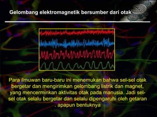 Gelombang elektromagnetik bersumber dari otak
Para ilmuwan baru-baru ini menemukan bahwa sel-sel otak
bergetar dan mengirimkan gelombang listrik dan magnet,
yang mencerminkan aktivitas otak pada manusia. Jadi sel-
sel otak selalu bergetar dan selalu dipengaruhi oleh getaran
apapun bentuknya.
 