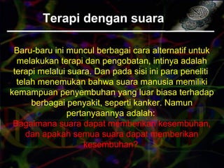 Terapi dengan suara
Baru-baru ini muncul berbagai cara alternatif untuk
melakukan terapi dan pengobatan, intinya adalah
terapi melalui suara. Dan pada sisi ini para peneliti
telah menemukan bahwa suara manusia memiliki
kemampuan penyembuhan yang luar biasa terhadap
berbagai penyakit, seperti kanker. Namun
pertanyaannya adalah:
Bagaimana suara dapat memberikan kesembuhan,
dan apakah semua suara dapat memberikan
kesembuhan?
 
