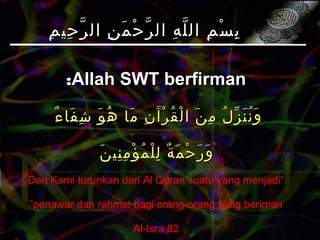 ‫م‬ِ ‫حي‬ِ ‫ر‬ّ ‫ال‬ ‫ن‬ِ ‫م‬َ ‫ح‬ْ ‫ر‬ّ ‫ال‬ ‫ه‬ِ ‫ل‬ّ ‫ال‬ ‫م‬ِ ‫س‬ْ ‫ب‬ِ‫م‬ِ ‫حي‬ِ ‫ر‬ّ ‫ال‬ ‫ن‬ِ ‫م‬َ ‫ح‬ْ ‫ر‬ّ ‫ال‬ ‫ه‬ِ ‫ل‬ّ ‫ال‬ ‫م‬ِ ‫س‬ْ ‫ب‬ِ
Allah SWT berfirmanAllah SWT berfirman::
‫ء‬ٌ ‫فا‬َ ‫ش‬ِ ‫و‬َ ‫ه‬ُ ‫ما‬َ ‫ن‬ِ ‫آ‬َ ‫ر‬ْ ‫ق‬ُ ‫ل‬ْ ‫ا‬ ‫ن‬َ ‫م‬ِ ‫ل‬ُ ‫ز‬ّ ‫ن‬َ ‫ن‬ُ ‫و‬َ‫ء‬ٌ ‫فا‬َ ‫ش‬ِ ‫و‬َ ‫ه‬ُ ‫ما‬َ ‫ن‬ِ ‫آ‬َ ‫ر‬ْ ‫ق‬ُ ‫ل‬ْ ‫ا‬ ‫ن‬َ ‫م‬ِ ‫ل‬ُ ‫ز‬ّ ‫ن‬َ ‫ن‬ُ ‫و‬َ
‫ن‬َ ‫ني‬ِ ‫م‬ِ ‫ؤ‬ْ ‫م‬ُ ‫ل‬ْ ‫ل‬ِ ‫ة‬ٌ ‫م‬َ ‫ح‬ْ ‫ر‬َ ‫و‬َ‫ن‬َ ‫ني‬ِ ‫م‬ِ ‫ؤ‬ْ ‫م‬ُ ‫ل‬ْ ‫ل‬ِ ‫ة‬ٌ ‫م‬َ ‫ح‬ْ ‫ر‬َ ‫و‬َ
“Dan Kami turunkan dari Al Quran suatu yang menjadi
penawar dan rahmat bagi orang-orang yang beriman”
Al-Isra:82
 