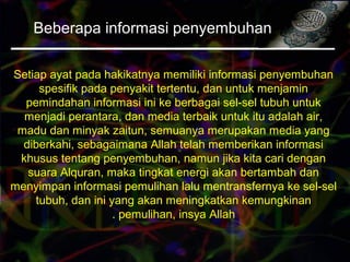 Beberapa informasi penyembuhan
Setiap ayat pada hakikatnya memiliki informasi penyembuhan
spesifik pada penyakit tertentu, dan untuk menjamin
pemindahan informasi ini ke berbagai sel-sel tubuh untuk
menjadi perantara, dan media terbaik untuk itu adalah air,
madu dan minyak zaitun, semuanya merupakan media yang
diberkahi, sebagaimana Allah telah memberikan informasi
khusus tentang penyembuhan, namun jika kita cari dengan
suara Alquran, maka tingkat energi akan bertambah dan
menyimpan informasi pemulihan lalu mentransfernya ke sel-sel
tubuh, dan ini yang akan meningkatkan kemungkinan
pemulihan, insya Allah.
 