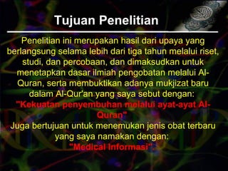 Tujuan PenelitianTujuan Penelitian
Penelitian ini merupakan hasil dari upaya yang
berlangsung selama lebih dari tiga tahun melalui riset,
studi, dan percobaan, dan dimaksudkan untuk
menetapkan dasar ilmiah pengobatan melalui Al-
Quran, serta membuktikan adanya mukjizat baru
dalam Al-Qur'an yang saya sebut dengan:
"Kekuatan penyembuhan melalui ayat-ayat Al-
Quran"
Juga bertujuan untuk menemukan jenis obat terbaru
yang saya namakan dengan:
"Medical Informasi".
 