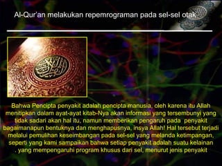 Al-Qur’an melakukan repemrograman pada sel-sel otak
Bahwa Pencipta penyakit adalah pencipta manusia, oleh karena itu Allah
menitipkan dalam ayat-ayat kitab-Nya akan informasi yang tersembunyi yang
tidak sadari akan hal itu, namun memberikan pengaruh pada penyakit
bagaimanapun bentuknya dan menghapusnya, insya Allah! Hal tersebut terjadi
melalui pemulihan keseimbangan pada sel-sel yang melanda ketimpangan,
seperti yang kami sampaikan bahwa setiap penyakit adalah suatu kelainan
yang mempengaruhi program khusus dari sel, menurut jenis penyakit.
 