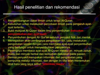 Hasil penelitian dan rekomendasi
1. Mengembangkan dasar ilmiah untuk terapi Al-Quran.
2. Kebutuhan untuk melakukan percobaan ilmiah pada pengaruh ayat-
ayat tertentu.
3. Bukti mukjizat Al-Quran dalam ilmu penyembuhan (kekuatan
penyembuhan dari ayat-ayat).
4. Penyembuhan dengan Al- Qur'an seluruh penyakit fisik dan mental.
5. Menegaskan akan pentingnya pengobatan diri, yaitu melakukan
pengobatan sendiri dengan cara membaca ayat-ayat penyembuhan
yang berfungsi untuk menyembuhkan penyakitnya.
6. Pentingnya membaca ayat-ayat Al-Quran melalui air, minyak zaitun,
madu dan minyak herbal dan kemudian dieluskan pada pasien.
7. Semua penyakit merupakan informasi dan pengobatan yang
sempurna melalui informasi, dan dengan ini kita telah menemukan
obat baru yang saya sebut "informasi medis".
 