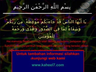 ‫م‬ْ ‫ك‬ُ ‫ب‬ّ ‫ر‬َ ‫ن‬ْ ‫م‬ِ ‫ة‬ٌ ‫ظ‬َ ‫ع‬ِ ‫و‬ْ ‫م‬َ ‫م‬ْ ‫ك‬ُ ‫ت‬ْ ‫ء‬َ ‫جا‬َ ‫د‬ْ ‫ق‬َ ‫س‬ُ ‫نا‬ّ ‫ال‬ ‫ها‬َ ‫ي‬ّ ‫أ‬َ ‫يا‬َ
‫ة‬ٌ ‫م‬َ ‫ح‬ْ ‫ر‬َ ‫و‬َ ‫دى‬ً ‫ه‬ُ ‫و‬َ ‫ر‬ِ ‫دو‬ُ ‫ص‬ّ ‫ال‬ ‫في‬ِ ‫ما‬َ ‫ل‬ِ ‫ء‬ٌ ‫فا‬َ ‫ش‬ِ ‫و‬َ
‫ن‬َ ‫ني‬ِ ‫م‬ِ ‫ؤ‬ْ ‫م‬ُ ‫ل‬ْ ‫ل‬ِ
Hai manusia, Sesungguhnya telah datang kepadamu pelajaran dari
Tuhanmu dan penyembuh bagi penyakit-penyakit (yang berada) dalam
dada dan petunjuk serta rahmat bagi orang-orang yang beriman.
(Yunus:57)
‫م‬ِ ‫حي‬ِ ‫ر‬ّ ‫ال‬ ‫ن‬ِ ‫م‬َ ‫ح‬ْ ‫ر‬ّ ‫ال‬ ‫ه‬ِ ‫ل‬ّ ‫ال‬ ‫م‬ِ ‫س‬ْ ‫ب‬ِ‫م‬ِ ‫حي‬ِ ‫ر‬ّ ‫ال‬ ‫ن‬ِ ‫م‬َ ‫ح‬ْ ‫ر‬ّ ‫ال‬ ‫ه‬ِ ‫ل‬ّ ‫ال‬ ‫م‬ِ ‫س‬ْ ‫ب‬ِ
Untuk tambahan informasi silahkanUntuk tambahan informasi silahkan
kunjungi web kamikunjungi web kami::
www.kaheel7.comwww.kaheel7.com
 