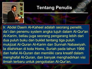 Tentang Penulis
Ir. Abdel Daem Al-Kaheel adalah seorang peneliti,
da’i dan penemu system angka tujuh dalam Al-Qur'an
Al-Karim, beliau juga seorang pengarang lebih dari
dua puluh buku dan buklet tentang tiga puluh
mukjizat Al-Quran Al-Karim dan Sunnah Nabawiyah.
Ia dilahirkan di kota Homs, Suriah pada tahun 1966
dan hafal Al-Quran dan memiliki cara kreatif dalam
menghafal Al-Quran, dan banyak menghadirkan visi
ilmiah terbaru untuk pengobatan Al-Qur'an.
 