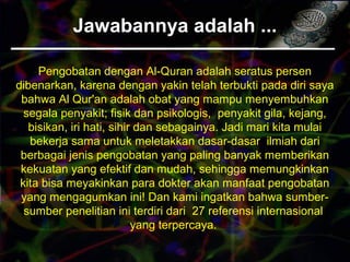 Jawabannya adalah ...
Pengobatan dengan Al-Quran adalah seratus persen
dibenarkan, karena dengan yakin telah terbukti pada diri saya
bahwa Al Qur'an adalah obat yang mampu menyembuhkan
segala penyakit; fisik dan psikologis, penyakit gila, kejang,
bisikan, iri hati, sihir dan sebagainya. Jadi mari kita mulai
bekerja sama untuk meletakkan dasar-dasar ilmiah dari
berbagai jenis pengobatan yang paling banyak memberikan
kekuatan yang efektif dan mudah, sehingga memungkinkan
kita bisa meyakinkan para dokter akan manfaat pengobatan
yang mengagumkan ini! Dan kami ingatkan bahwa sumber-
sumber penelitian ini terdiri dari 27 referensi internasional
yang terpercaya.
 