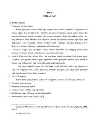BAB II
PEMBAHASAN
A. Job Description
1. Pengertian Job Description
Uraian pekerjaan, sering disebut juga dengan uraian jabatan, merupakan terjemahan dari
bahasa inggris “job description”.1[1] Deskripsi pekerjaan merupakan produk yang pertama dan
langsung dari proses analisis pekerjaan, yaitu berupa pernyataan akurat dan ringkas tentang apa
yang diharapkan akan dilakukan oleh karyawan didalam pekerjaannya maupun tugas-tugas yang
dilaksanakan oleh pemangku jabatan. Berikut adalah pengertian deskripsi pekerjaan (job
description) menurut beberapa pendapat para ahli diantaranya:
a. Edwin B. Flippo, job description adalah rumusan kewajiban dan tanggung jawab dalam
pekerjaan-pekerjaan tertentu yang disususn secara jelas dan teratur.
b. John B. Miner dan Mary Green Miner, job description adalah pernyataan tertulis tentang tugas,
kewajiban dan perilaku-perilaku yang diperlukan dalam pekerjaan tertentu serta kualifikasi
pribadi yang perlu dimiliki oleh calon-calon untuk pekerjaan tertentu.
Jadi yang dimaksud dengan Job Description adalah informasi tertulis yang menguraikan
tugas dan tanggung jawab, kondisi pekerjaan, hubungan pekerjaan, dan aspek-aspek pekerjaan
pada suatu jabatan tertentu dalam organisasi.
2. Isi Job Description
Faktor-faktor yang diuraikan dalam Job Description, menurut Drs. Moekijat, antara lain:
a. Pekerjaan yang dilakukan
b. Tanggung jawab yang dipikul
c. Kecakapan atau keahlian yang diperlukan
d. Kondisi dan lokasi pekerjaan tersebut dilaksanakan
e. Syarat-syarat khusus yang diperlukan2[2]
1[1]Gauzali, Manajemen Sumber Daya Manusia, Jilid 1, (Jakarta: PT. Toko Gunung Agung, 2000),
hlm. 33
2[2]Ibid,hlm.33-34
 