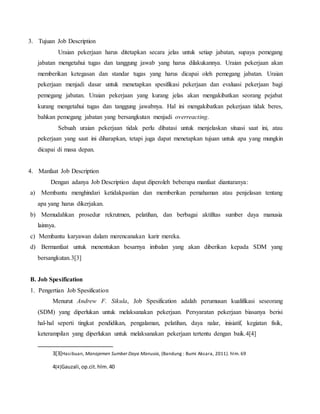 3. Tujuan Job Description
Uraian pekerjaan harus ditetapkan secara jelas untuk setiap jabatan, supaya pemegang
jabatan mengetahui tugas dan tanggung jawab yang harus dilakukannya. Uraian pekerjaan akan
memberikan ketegasan dan standar tugas yang harus dicapai oleh pemegang jabatan. Uraian
pekerjaan menjadi dasar untuk menetapkan spesifikasi pekerjaan dan evaluasi pekerjaan bagi
pemegang jabatan. Uraian pekerjaan yang kurang jelas akan mengakibatkan seorang pejabat
kurang mengetahui tugas dan tanggung jawabnya. Hal ini mengakibatkan pekerjaan tidak beres,
bahkan pemegang jabatan yang bersangkutan menjadi overreacting.
Sebuah uraian pekerjaan tidak perlu dibatasi untuk menjelaskan situasi saat ini, atau
pekerjaan yang saat ini diharapkan, tetapi juga dapat menetapkan tujuan untuk apa yang mungkin
dicapai di masa depan.
4. Manfaat Job Description
Dengan adanya Job Description dapat diperoleh beberapa manfaat diantaranya:
a) Membantu menghindari ketidakpastian dan memberikan pemahaman atau penjelasan tentang
apa yang harus dikerjakan.
b) Memudahkan prosedur rekrutmen, pelatihan, dan berbagai aktifitas sumber daya manusia
lainnya.
c) Membantu karyawan dalam merencanakan karir mereka.
d) Bermanfaat untuk menentukan besarnya imbalan yang akan diberikan kepada SDM yang
bersangkutan.3[3]
B. Job Spesification
1. Pengertian Job Spesification
Menurut Andrew F. Sikula, Job Spesification adalah perumusan kualifikasi seseorang
(SDM) yang diperlukan untuk melaksanakan pekerjaan. Persyaratan pekerjaan biasanya berisi
hal-hal seperti tingkat pendidikan, pengalaman, pelatihan, daya nalar, inisiatif, kegiatan fisik,
keterampilan yang diperlukan untuk melaksanakan pekerjaan tertentu dengan baik.4[4]
3[3]Hasibuan, Manajemen Sumber Daya Manusia, (Bandung : Bumi Aksara, 2011). hlm. 69
4[4]Gauzali,op.cit.hlm.40
 