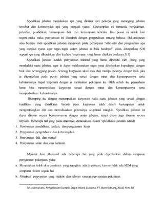 Spesifikasi jabatan menjelaskan apa yang diminta dari pekerja yang memegang jabatan
tersebut dan keterampilan apa yang menjadi syarat. Keterampilan ini termasuk pengalaman,
pelatihan, pendidikan, kemampuan fisik dan kemampuan tertentu. Jika posisi ini untuk luar
negeri maka maka persyaratan ini ditambah dengan pengetahuan tentang bahasa. Hukum/aturan
atau budaya. Jadi spesifikasi jabatan menjawab pada pertanyaan “sifat-sifat dan pengalaman apa
yang menjadi syarat agar tugas-tugas dalam jabatan ini baik hasilnya?” disini, ditunjukkan SDI
seperti apa yang dibutuhkan dan kualitas bagaimana yang harus diujikan padanya.5[5]
Spesifikasi jabatan adalah persyaratan minimal yang harus dipenuhi oleh orang yang
menduduki suatu jabatan, agar ia dapat melaksanakan tugas yang dibebankan kepadanya dengan
baik dan bertanggung jawab. Seorang karyawan akan mau dan mampu bekerja dengan baik jika
ia ditempatkan pada posisi jabatan yang sesuai dengan minat dan kemampuannya serta
kebutuhannya dapat terpenuhi dengan ia melakukan pekerjaan itu. Oleh sebab itu, perusahaan
harus bisa menempatkan karyawan sesuai dengan minat dan kemampuannya serta
memperhatikan kebutuhannya.
Disamping itu, dengan menempatkan karyawan pada suatu jabatan yang sesuai dengan
kualifikasi yang dimilikinya berarti para karyawan telah diberi kesempatan untuk
mengembangkan diri dan merealisasikan potensinya seoptimal mungkin. Spesifikasi jabatan ini
dapat disusun secara bersama-sama dengan uraian jabatan, tetapi dapat juga disusun secara
terpisah. Beberapa hal yang pada umumnya dimasukkan dalam Spesifikasi Jabatan adalah:
1. Persyaratan pendidikan, latihan, dan pengalaman kerja
2. Persyaratan pengetahuan dan keterampilan
3. Persyaratan fisik dan mental
4. Persyaratan umur dan jenis kelamin.
Menurut Iain Maitland ada beberapa hal yang perlu diperhatikan dalam menyusun
persyaratan pekerjaan, yaitu:
a. Menetapkan tolok ukur penilaian yang mungkin ada di pasaran, karena tidak ada SDM yang
sempurna dalam segala hal.
b. Membuat persyaratan yang realistis dan relevan sasaran persyaratan pekerjaan.
5[5]Jusmaliani, Pengelolaan SumberDaya Insani, (Jakarta:PT.Bumi Aksara,2011) hlm.58
 
