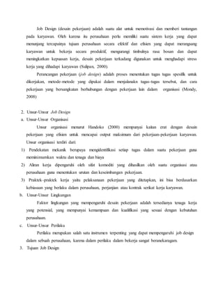 Job Design (desain pekerjaan) adalah suatu alat untuk memotivasi dan memberi tantangan
pada karyawan. Oleh karena itu perusahaan perlu memiliki suatu sistem kerja yang dapat
menunjang tercapainya tujuan perusahaan secara efektif dan efisien yang dapat merangsang
karyawan untuk bekerja secara produktif, mengurangi timbulnya rasa bosan dan dapat
meningkatkan kepuasan kerja, desain pekerjaan terkadang digunakan untuk menghadapi stress
kerja yang dihadapi karyawan (Sulipan, 2000).
Perancangan pekerjaan (job design) adalah proses menentukan tugas tugas spesifik untuk
dikerjakan, metode-metode yang dipakai dalam menjalanakn tugas-tugas tersebut, dan cara
pekerjaan yang bersangkutan berhubungan dengan pekerjaan lain dalam organisasi (Mondy,
2008)
2. Unsur-Unsur Job Design
a. Unsur-Unsur Organisasi
Unsur organisasi menurut Handoko (2000) mempunyai kaitan erat dengan desain
pekerjaan yang efisien untuk mencapai output maksimum dari pekerjaan-pekerjaan karyawan.
Unsur organisasi terdiri dari:
1) Pendekatan mekanik berupaya mengidentifikasi setiap tugas dalam suatu pekerjaan guna
meminimumkan waktu dan tenaga dan biaya
2) Aliran kerja dipengaruhi oleh sifat komoditi yang dihasilkan oleh suatu organisasi atau
perusahaan guna menentukan urutan dan keseimbangan pekerjaan.
3) Praktek–praktek kerja yaitu pelaksanaan pekerjaan yang ditetapkan, ini bisa berdasarkan
kebiasaan yang berlaku dalam perusahaan, perjanjian atau kontrak serikat kerja karyawan.
b. Unsur-Unsur Lingkungan
Faktor lingkungan yang mempengaruhi desain pekerjaan adalah tersedianya tenaga kerja
yang potensial, yang mempunyai kemampuan dan kualifikasi yang sesuai dengan kebutuhan
perusahaan.
c. Unsur-Unsur Perilaku
Perilaku merupakan salah satu instrumen terpenting yang dapat mempengaruhi job design
dalam sebuah perusahaan, karena dalam perilaku dalam bekerja sangat beranekaragam.
3. Tujuan Job Design
 